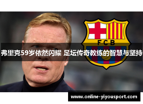 弗里克59岁依然闪耀 足坛传奇教练的智慧与坚持