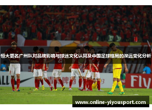 恒大更名广州队对品牌影响与球迷文化认同及中国足球格局的深远变化分析